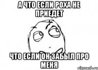 а что если Роха не приедет что если он забыл про меня