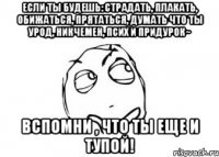 Если ты будешь: страдать, плакать, обижаться, прятаться, думать что ты урод, никчемен, псих и придурок~ Вспомни , что ты еще и тупой!