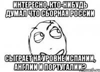 Интересно, кто-нибудь думал что сборная России сыграет на уровне Испании, Англии и Португалии?