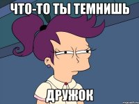 что-то ты темнишь дружок