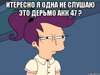 итересно я одна не слушаю это дерьмо акк 47 ? 