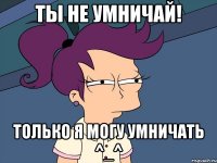 ТЫ НЕ УМНИЧАЙ! ТОЛЬКО Я МОГУ УМНИЧАТЬ ^_^