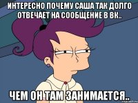 интересно почему Саша так долго отвечает на сообщение в вк.. чем он там занимается..