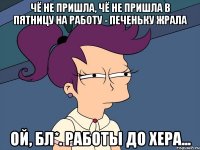 чё не пришла, чё не пришла в пятницу на работу - печеньку жрала ой, бл*. работы до хера...