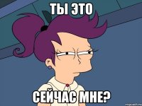 ты это сейчас мне?