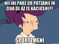 Nii ini pare or patzanii in ziua de az is kacioshi?! sportzmeni