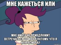 Мне кажеться или мне никто не привдложит встречасься 30 июня потому, что я некрасивая?