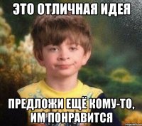 Это отличная идея предложи ещё кому-то, им понравится