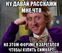 ну давай расскажи мне,что на этом форуме я зарегался чтобы купить симкарт