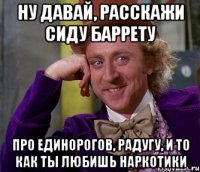 ну давай, расскажи сиду баррету про единорогов, радугу, и то как ты любишь наркотики