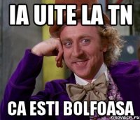 Ia uite la tn Ca esti bolfoasa