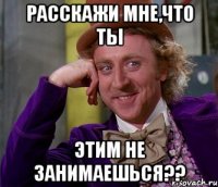 Расскажи мне,что ты этим не занимаешься??