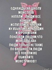 Однажды,на школу монстров напали....люди!Всё конечно испугались,что они их убьют,но не Клодин и Френки!Они показали людям,что монстры как люди,только не такие по внешности.Люди всё поняли)Не обижайте монстриков!!