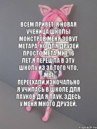 Всем привет, я новая ученица школы монстров.Меня зовут Метара, но для друзей просто Мета.Мне 16 лет.Я перешла в эту школу из за того что, мы переехали.Изночально я училась в школе для пауков да я паук. Здесь у меня много друзей.