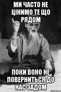 Ми часто не цінимо те що рядом поки воно не поверниться до нас задом