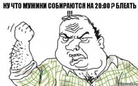 Ну что мужики собираются на 20:00 ? блеать !!!