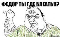 Федор Ты где блеать!!?