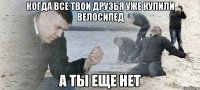 КОГДА ВСЕ ТВОИ ДРУЗЬЯ УЖЕ КУПИЛИ ВЕЛОСИПЕД А ТЫ ЕЩЕ НЕТ