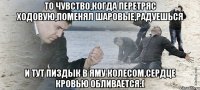 То чувство,когда перетряс ходовую,поменял шаровые,радуешься и тут пиздык в яму колесом,сердце кровью обливается:(