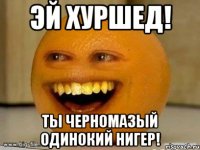 Эй Хуршед! Ты черномазый одинокий нигер!