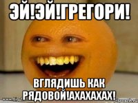 Эй!ЭЙ!Грегори! Вглядишь как рядовой!ахахахах!