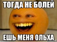 Тогда Не болей Ешь меня ольха