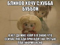 Блинов хочу с Хубба Буббой О нет Да мне Хояр А Я Знаю что сейчас поезда приходят на третью платформу ясно