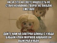 Ни за что на свете кашу есть не стану Ненавижу творог Не люблю сметану Дайте нам на Завтрак Блины с Хубба Буббой Хрюн Моржов наванял он выиграл кубок