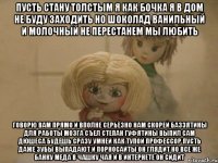 Пусть стану толстым я как бочка Я в дом не буду заходить Но шоколад Ванильный и Молочный не перестанем мы любить Говорю вам прямо и вполне серьёзно Нам скорей Баззятины для работы мозга Съел Степан Гуфятины выпил сам Дюшеса Будешь сразу умней как тупой профессор Пусть даже зубы выпадают И порносайты он глядит Но все же банку Меда в чашку чая и В интернете он сидит