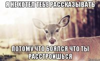 Я не хотел тебе рассказывать потому что боялся что ты расстроишься