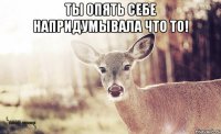 Ты опять себе напридумывала что то! 