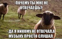 -почему ты мне не отвечаешь? -да я никому не отвечал,а музыку просто слушал.