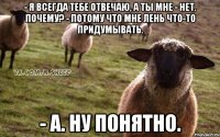 - Я всегда тебе отвечаю, а ты мне - нет. Почему? - Потому что мне лень что-то придумывать. - А. Ну понятно.