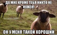 Да мне кроме тебя никто не нужен! он у меня такой хороший