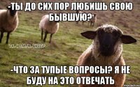 -Ты до сих пор любишь свою бывшую? -Что за тупые вопросы? я не буду на это отвечать