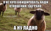 Я не хочу афишировать наши отношения, еще рано. А ну ладно