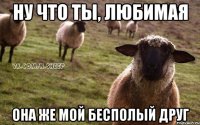 Ну что ты, любимая она же мой бесполый друг