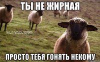 Ты не жирная Просто тебя гонять некому