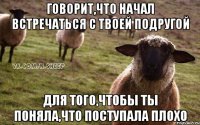 Говорит,что начал встречаться с твоей подругой Для того,чтобы ты поняла,что поступала плохо