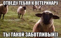 Отведу тебяя к ветеринару Ты такой заботливый))