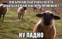 я не бросаю тебя, я хочу чего то добиться в реале и на игры времени нет ну ладно