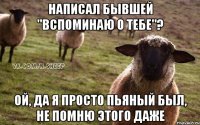 написал бывшей "вспоминаю о тебе"? ой, да я просто пьяный был, не помню этого даже