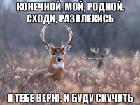 конечной, мой, родной. Сходи, развлекись я тебе верю. и буду скучать