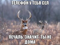 телефон у тебя сел печаль. значит, ты не дома