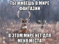 ты живёшь в мире фантазий в этом мире нет для меня места