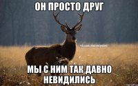 он просто друг мы с ним так давно невидились