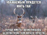 уважаемый, придется жить так Лучше иметь такую любовь. безответную, чем ничего. Прости