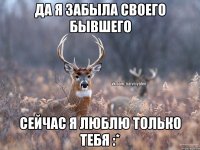 Да я забыла своего бывшего Сейчас я люблю только тебя :*