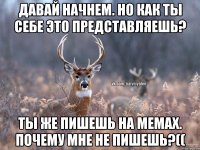 Давай начнем. Но как ты себе это представляешь? Ты же пишешь на мемах. Почему мне не пишешь?((