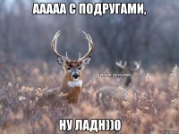 ААААА с подругами, ну ладн))0